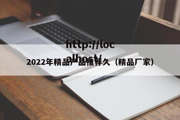 2022年精品产品推荐久(精品厂家)